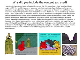 Why did you include the content you used?
I experimented with several styles before deciding on one that I felt looked best. I chose to do hand-drawn
images as I felt they would help children to connect with the characters and give the book a softer overall
appearance. I enjoyed creating the images and felt they were appropriate for the story as it is a folktale – the
hand drawn style could represent the original storyteller and how the tale was passed down through everyday
people. I chose bright colours to attract the attention of young children and to highlight the positive aspects of
the story, for example, the colours inside the Emperor’s castle are more subdued then the colours used in the
ocean to represent the negativity of the Emperor. Similarly, the dragon is bright and stands out where the
Emperor is wearing more subtle colours. With the black dragon it was slightly harder to stick with this theme as
the colour of the dragon had to match the name yet the colour black is often associated with negativity. I got
around this by adding bright purple horns and skin detailing to the dragon which linked it back to the colourful,
positive symbolism that goes with the bright colours of the other dragons. I decided to make the pearl dragon a
mixture of purples as pearls are often known to be a very pale purple or blue colour and this is a bright,
attractive colour.
 