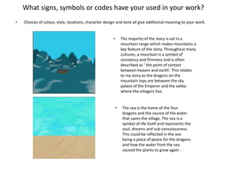 What signs, symbols or codes have your used in your work?
• Choices of colour, style, locations, character design and tone all give additional meaning to your work.
• The majority of the story is set in a
mountain range which makes mountains a
key feature of the story. Throughout many
cultures, a mountain is a symbol of
constancy and firmness and is often
described as ‘ the point of contact
between heaven and earth’. This relates
to my story as the dragons on the
mountain tops are between the sky
palace of the Emperor and the valley
where the villagers live.
• The sea is the home of the four
dragons and the source of the water
that saves the village. The sea is a
symbol of life itself and represents the
soul, dreams and sub-consciousness.
This could be reflected in the sea
being a place of peace for the dragons
and how the water from the sea
caused the plants to grow again .
 