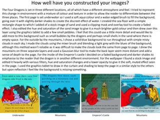 How well have you constructed your images?
The Four Dragons is set in three different locations, all of which have a different atmosphere and feel. I tried to represent
this change in environment with a mixture of colour and texture in order to allow the reader to differentiate between the
three places. The first page is set underwater so I used a soft aqua colour and a water-edged brush to fill the background,
going over it with slightly darker shades to create the discreet effect of water. I created the sea floor with a simple
rectangle shape to which I added of a stock image of sand and used a clipping mask and overlay tool to create a faded
effect. I also edited the hue and saturation of the sand image to give it a much brighter gold colour and then drew over this
layer using the graphics tablet to add a few small pebbles. I feel that this could use a little more detail and would like to
add more to this background such as small bubbles by the dragons and perhaps small shells in the sand where there is
empty space. For the outside by the mountains, I chose a solid blue background to run throughout with simple misty
clouds in each sky. I made the clouds using the mixer brush and blending a light grey with the blues of the background,
although this method wasn’t reliable as it was difficult to make the clouds look the same from page to page. I drew the
mountains on three separate layers and used a Gaussian blur tool to make the back layer seem more distant and add a
sense of depth to the page. For the inside of the Emperor’s castle I decided on a faded background and darker shades to
emphasise to the reader that the dragon is in another different environment. For the wallpaper I found a stock image and
edited it heavily with various filters, hue and saturation changes and a lower opacity to give it the soft, muted effect seen
in the page. I used the graphics tablet to draw in the curtain and shading to keep the page in a similar style to the others
but upon reflection I feel like the background is missing something.
Underwater Mountains Emperor’s Castle Mountains
 