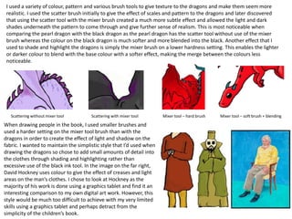 I used a variety of colour, pattern and various brush tools to give texture to the dragons and make them seem more
realistic. I used the scatter brush initially to give the effect of scales and pattern to the dragons and later discovered
that using the scatter tool with the mixer brush created a much more subtle effect and allowed the light and dark
shades underneath the pattern to come through and give further sense of realism. This is most noticeable when
comparing the pearl dragon with the black dragon as the pearl dragon has the scatter tool without use of the mixer
brush whereas the colour on the black dragon is much softer and more blended into the black. Another effect that I
used to shade and highlight the dragons is simply the mixer brush on a lower hardness setting. This enables the lighter
or darker colour to blend with the base colour with a softer effect, making the merge between the colours less
noticeable.
Scattering without mixer tool Scattering with mixer tool Mixer tool – hard brush Mixer tool – soft brush + blending
When drawing people in the book, I used smaller brushes and
used a harder setting on the mixer tool brush than with the
dragons in order to create the effect of light and shadow on the
fabric. I wanted to maintain the simplistic style that I’d used when
drawing the dragons so chose to add small amounts of detail into
the clothes through shading and highlighting rather than
excessive use of the black ink tool. In the image on the far right,
David Hockney uses colour to give the effect of creases and light
areas on the man’s clothes. I chose to look at Hockney as the
majority of his work is done using a graphics tablet and find it an
interesting comparison to my own digital art work. However, this
style would be much too difficult to achieve with my very limited
skills using a graphics tablet and perhaps detract from the
simplicity of the children’s book.
 