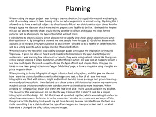Planning
When starting the vegan project I was having to create a booklet. So to get information I was having to
a lot of secondary research. I was having to find out what veganism is to animal testing. By doing this it
allowed me to have a verity of subjects to chose from to fill so I was able to write about them. Another
thing is it gave me ideas on what I want my info graphics and fact file to be like. I believed this helped
me as I was able to identify what I would like my booklet to contain and it gave me ideas for the
pictures I will be choosing to the type of fonts that will suit them .
I then started to create a survey, which allowed me to specify who knows about veganism and what
their opinion on it. By doing this it showed me how people from the ages 17+20 did not know much
about it. so to intrigue a younger audience to attack them I decided to do a factfile on celebrities; this
will be a selling point to where people may be influenced by them
When looking for my research I was looking on vegan pages which gave me inspiration for instance
Veganuary. It gave me ideas on how I want my article to look like and the ways I will intrigue my
audience in. I was learning how colours attract you in, they were using natural colours like blue green
yellow orange keeping it simple but stylish. Another thing in which I did was look at magazine design in
see how much space they used, as well as to see the type of fonts and shapes. Doing this gave me
ideas on how I was going to create my ‘vegan Celebrities’ page, as I saw a magazine using triangles and
place images in them.
When planning to do my infographics I began to look at food infographics, and this gave me idea on
how I want the style to look like as well as the images and text. so first of all I saw how most
infographics are filled with colours, bright and bold so I decided to use a orange back ground creating a
warm and positive outlook. I then decided to to chose quite a thick font so its clear for my readers and
maybe I can use this font to make others stand out more to show that its more important. When
creating my infographics I design one within the first week and I ended up not using it in my booklet.
The reason for this was because I did not like the way it looked I felt it didn't’t look like a proper
inforgraphic and the design I did I felt that it was all squashed together, which was making it unclear on
what the products were. So further in to the production I decided to recreate and add some off the
things in a factfile. By doing this I would my skill have develop because I decided to use the food in a
circle resembling it as a plate to show the type of food vegans eat then placed text next it. so what I
have done it changed the style, colour, text and images.
 