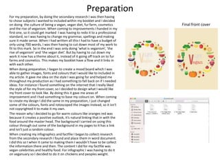 Preparation
For my preparation, by doing the secondary research I was then having
to chose subjects I wanted to included within my booklet and I decided
on doing the culture of being a vegan, vegan diet, fur farm, cosmetics
and the rise of veganism. When coming to improvements I handed in my
first one, so it could get marked I was having to redo it to a professional
standard, so I was having to change my grammar, spellings and making
sure it made sense. When I had written all this I had to have a budget of
only using 700 words, I was then having to cut down most of my work to
fit to this mark. So in the end I was only doing ‘what is veganism’, ‘the
rise of veganism’ and ‘the vegan diet’. But by having to cut down my
work it now has a theme about it, instead of it going off track on to fur
farms and cosmetics. This makes my booklet have a flow and it links in
with each other.
When doing preparation, I began to create a mood board which I was
able to gather images, fonts and colours that I would like to included in
my article. It gave me idea on the style I was going for and helped me
throughout my production as I had something to fall back on if I needed
ideas. For instance I found something on the internet that I really liked
the style of for my front cover, so I decided to design what I would like
my front cover to look like. By doing this it gave me areas of
improvement and I had something to base my colours on. When coming
to create my design I did the same in my preparation, I just changed
some of the colours, fonts and rotoscoped the images instead, so it isn't
not copyrighted it to make it my own.
The reason why I decided to go for warm colours like oranges red was
because it creates a positive outlook, it’s natural linking that in with the
food around the master head. The background I carried on using this
colour through out some of the background in my pages to it has a link
and isn't just a random colour.
When creating my infographics and factfile I began to collect research
from the secondary research I found and place them in word document.
I did this so I when it came to making them I wouldn’t have to be collect
the information there and then. The content I did for my factfile was
vegan celebrities and healthy food. For infographic I was having to do it
on veganuary so I decided to do it on chickens and peoples weight.
Final front cover
 