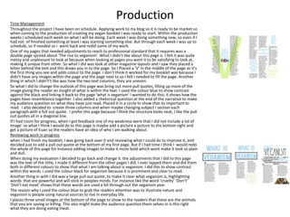 ProductionTime Management
Throughout the project I have been on schedule. Applying work to my blog so it is ready to be market so
when coming to the production of creating my vegan booklet I was ready to start. Within the production
weeks I scheduled each week on what I will be doing. Each week I was doing something new, so even if I
had not of finished something at least I was starting something else. But through each week I was up to
schedule, so if needed so I went back and redid some of my work.
One of my pages that needed adjustments to reach to professional standard that it requires was a
double page spread about ‘The rise to veganism’. What I didn’t like about this page is I felt it was quite
messy and unpleasant to look at because when looking at pages you want it to be satisfying to look at,
making it unique from other. So what I did was look at other magazine layouts and I saw they placed a
letter behind the text and this draws you in to the page. So I Placed a ‘V’ in the middle of the page as it’s
the first thing you see and adds colour to the page. I don’t think it worked for my booklet was because I
didn’t have any images within the page and the page next to so I felt I needed to fill the page. Another
thing in which I didn't’t like was how the two text columns, they are uneven.
So what I did to change the outlook of this page was bring out more pull quotes, filling up more of the
image giving the reader an insight of what is within the text. I used the colour blue to show contrast
against the black and linking it back to the page ‘what is veganism’ I wanted to do this; it shows how the
pages have resemblance together. I also added a rhetorical question at the end of the narrative to make
my audience question on what they have just read. Placed it in a circle to show that its important to
read. I also decided to create three columns and when maybe changing subject I section each
paragraph with a full out quote. I prefer this page because I think the structure looks neat, I like the pull
out quotes all in a diagonal line.
If I had room for progress, when I got feedback one of my weakness were that I did not include a lot of
image’ so what I think I would do to this page is maybe add a picture a picture to the bottom right and
get a picture of Euan so the readers have an idea of who I am walking about.
Reviewing work in progress
when I had finish my booklet, I was going back over it and reviewing what I could do to improve it, and
decided just to add a pull out quote at the bottom of my first page. But if I had time I think I would redo
the whole of this page for instance adding images to make it more bold which wont make it look so plain
and dull.
When doing my evaluation I decided to go back and change it. the adjustments that I did to this page
was the text of the little, I made it different from the other pages I did. I over lapped them and did them
both in different colours to show that what I am talking about is veganism. I did this to show contrast
within the words. i used the colour black for veganism because it is prominent and clear to read.
Another thing in with I did was a large pull out quote, to make it clear what veganism is, highlighting
words that are powerful and will stick in peoples minds. For instance like the word ‘cruelty’ ‘Don’t’
‘Don’t eat meat’ shows that these words are used a lot through out the veganism year.
The reason why I used the colour blue to grab the readers attention was to illustrate nature and
veganism is people using natural sources to live in everyday life.
I places three small images at the bottom of the page to show to the readers that these are the animals
that you are saving or killing. This also might make the audience question them selves in is this right
what they are doing eating meat.
 