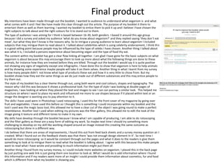 Final product
My intentions have been made through out the booklet, I wanted to audience to understand what veganism is and what
what comes with it and I feel like have made this clear through out the article. The purpose of my booklet it there to
entertain them as well as them learning. I wanted my booklet to entice them to pick it up and I believe I have chosen the
right subjects to talk about and the right colours for it to stand out to them.
The type of audience I was aiming for I think is based between 16-30, both genders. I based it around this age group
because I did a survey and asked my audience ‘what do you know about veganism?’ and they replied saying ‘they don’t eat
meat’, but what they don’t know is the reasons why. So to intrigue a young audience to learn about veganism I included
subjects that may intrigue them to read about it. I talked about celebrities which is using celebrity endorsement, I think this
is a good selling point because people may be influenced by the type of celebs I have chosen. Another thing I talked about
was what it is, I included a persons experience about becoming vegan and the type of food thy eat.
The content within my booklet has got a clear flow linking all together. I am glad I have gone for the basic subjects on what
veganism is about because this may encourage them to look up more about what the following things are done to these
animals, for instance how they are treated before they are killed. Through out the booklet I would say it is quite positive
not showing any signs of negativity except one infographic. I have done this to show that veganism is here to help animals
and by showing some experience maybe people will take it on them selves. Another thing in what I learnt from my survey
is how many people didn’t not know what type of products these eat and how it is very little to chose from. But my
booklet shows how they eat the same things as we do just made out of different substances and this may entice people to
try them out.
The style of my booklet has a clear theme through out, using both warm and cool colours, shapes and typography. The
reason why I did this was because It shows a professional look. For the type of style I was looking at double pages of
magazines, I was looking at where they placed the text and images to see I can can portray a similar look. This helped me
structure on where I want to place my work and influenced me more to use shapes because if it placed within text or an
image the designer is wanting you to pay attention to it.
The skills I have used were in Photoshop I used rotoscoping, I used this for the front cover of my magazine by going over
fruit and vegetables. I have used this before so I thought this is something I could incorporate within my booklet and the
tool I used was the magic lasso tool, this allowed me to have a clear cut of the object I was going round to make a perfect
resemblance. Another tool I used when editing my pictures was the filter gallery, this allowed me to edit the look of the
image giving it texture and different tones to make it my own.
My skills have develop through the booklet because I know what I am capable of producing, I am able to do rotoscoping
and the filter gallery as these are a easy form of editing my work. So maybe next time I should try something more
challenging to develop on my skill like working shaped around an image instead this creating the same outcome as
rotoscoping but done in a different way.
I do believe that there are areas of improvements, I found this out from feed back sheets and a survey money question air I
created. What I found out on the feedback sheets was that there ‘was not enough design element In it’. So next time I
would do more rotoscoping so it would be constant through out the pages and what it does to the readers is give them
something to look at to intrigue them to read what the booklet is talking about. I agree with this because this make people
want to read what I have wrote and providing to much information might put them of.
Another thing I found from my survey money, is I could include more websites on veganism. I placed this in the back page
by just putting one web link is just giving them one location to look at. What I would do is add information where I found
this information and if my readers want more of an insight I could provide them information about cosmetics, fur and food
which is different from what my booklet is showing you.
 