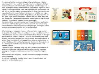 To create my fact file, I was inspired by an infographic because I like the
creative style they have used. For stance the food pyramid placing the type
of food what vegans eat. so Instead of just copping it I decided to put it on a
plate, showing my readers that these are the types of foods vegans eat which
creates a clear understanding. I also saw that they placed information at the
side of it. so I decided to place facts about what the dairy, grains, protein and
vegetables do to the human body so it gives them an insight or how vegan
products are better for you. Another thing I did was talk about how they are
less lightly to get disease compared to someone that each meat. Why I did
this was because it will give my audience the understanding of how the food
they eat is increasing the chases of them to becoming ill.
Also another thing I wanted to portray was the use of colours I saw how the
colour were not harsh. So I types in colour charts and I started to base my
colour scheme around primary colours, as they are light, relaxing and natural
not to in you face which is linking back to natural courses.
When creating my infographic I became influenced by the image next to it
because I like the shapes that were used and how text was added in to them.
I though this was neat and a clear understand of subject change. So I though I
would create the same but use to as a bar chart instead which I think looks
different and unique. To create this I had to combine two shapes together to
get the shape I wanted and I am happy with the outcome. Another thing in
which I liked about this was how it give a clear direction the the subject next
to it. it telling the reader to carry on reader showing the there is a link
between subjects.
I decided to create a webpage in the end, which shows a cleat indication of
advertisement because I had got all my information from the veganuary
webpage so if people wanted to look up more they know where to get it
from.
Also because of this infographic I decided to included a back ground within
most of my pages
If I had time maybe what I could of done, is taken the photo my self and
placed my hand on the key board
 