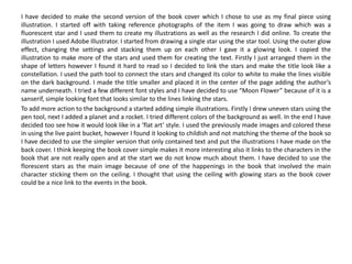 I have decided to make the second version of the book cover which I chose to use as my final piece using
illustration. I started off with taking reference photographs of the item I was going to draw which was a
fluorescent star and I used them to create my illustrations as well as the research I did online. To create the
illustration I used Adobe Illustrator. I started from drawing a single star using the star tool. Using the outer glow
effect, changing the settings and stacking them up on each other I gave it a glowing look. I copied the
illustration to make more of the stars and used them for creating the text. Firstly I just arranged them in the
shape of letters however I found it hard to read so I decided to link the stars and make the title look like a
constellation. I used the path tool to connect the stars and changed its color to white to make the lines visible
on the dark background. I made the title smaller and placed it in the center of the page adding the author’s
name underneath. I tried a few different font styles and I have decided to use “Moon Flower” because of it is a
sanserif, simple looking font that looks similar to the lines linking the stars.
To add more action to the background a started adding simple illustrations. Firstly I drew uneven stars using the
pen tool, next I added a planet and a rocket. I tried different colors of the background as well. In the end I have
decided too see how it would look like in a ‘flat art’ style. I used the previously made images and colored these
in using the live paint bucket, however I found it looking to childish and not matching the theme of the book so
I have decided to use the simpler version that only contained text and put the illustrations I have made on the
back cover. I think keeping the book cover simple makes it more interesting also it links to the characters in the
book that are not really open and at the start we do not know much about them. I have decided to use the
florescent stars as the main image because of one of the happenings in the book that involved the main
character sticking them on the ceiling. I thought that using the ceiling with glowing stars as the book cover
could be a nice link to the events in the book.
 