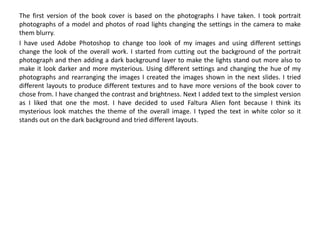The first version of the book cover is based on the photographs I have taken. I took portrait
photographs of a model and photos of road lights changing the settings in the camera to make
them blurry.
I have used Adobe Photoshop to change too look of my images and using different settings
change the look of the overall work. I started from cutting out the background of the portrait
photograph and then adding a dark background layer to make the lights stand out more also to
make it look darker and more mysterious. Using different settings and changing the hue of my
photographs and rearranging the images I created the images shown in the next slides. I tried
different layouts to produce different textures and to have more versions of the book cover to
chose from. I have changed the contrast and brightness. Next I added text to the simplest version
as I liked that one the most. I have decided to used Faltura Alien font because I think its
mysterious look matches the theme of the overall image. I typed the text in white color so it
stands out on the dark background and tried different layouts.
 