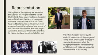 Representation
Throughout of film opening we wanted to
bring across the rough side to the city of
Chelmsford.To do so we made our characters
seem of the lower class and to have gone
down the ‘unacceptable road in life.They
have bad backgrounds and live in run down
areas to show to the audience how people of
this class specification live.Antonio, plays a
vulnerable, disengaged man in his twenties.
He has no family or friends to help him out.
The other character played by ale,
made his money rom doing drugs and
selling them.We included this type of
character to represent what the
younger generations have to look up
to.Which is really not what should be
seen as normal in our society.
 