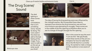 The Drug Scene/
Sound
The dark
lighting in
these scenes
have
connotations
that is isn’t
something
‘Jonny’ should
be doing.The
icons used in
the shots too
add to the bad
feeling of the
image. If you
were to walk in
on this set up
what would
you think?Birds-eye-view
Close up of martini bottle and Antonio's body
The idea of having the drug packing scene was influenced by
the midnight express.We incorporated these ideas to
represent how extreme the drug transaction was and how
much Antonio was attempting to smuggle.These scenes are
in the middle of the film opening so therefore allow you to
see his change of thought through the film opening.
Also in this scene he says the word
“I cant do this”.We specifically
chose these words as they act as a
metaphor for how he really feels
about the life that he is currently
living. He wanted to make a change
and the audience is now aware of
that.
Cut-in
 