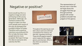 Negative or positive?
Some would say this is a
negative image we were
portraying on the young
generation.Although, we
wanted to enforce this
image to make sure that
more people were aware of
the way we disregard the
troubled children of today.
Therefore with a positive
intentions we produced this
film to help the lower class
people become more
accepted.We hope it brings
this idea to everyone who
watches the film.
The representation of
the two men in the film
we hope shows the
struggles that they go
through and that
people with similar
problems shouldn't be
judged on first glance.
Throughout the opening we used
dark colours and icons with bad
connotations for instance, the
dark ally, cigarettes and drugs.
These are all negative aspects
which makes the film appear
gloomy and dramatic.Which is
also what we wanted to
represent.
 