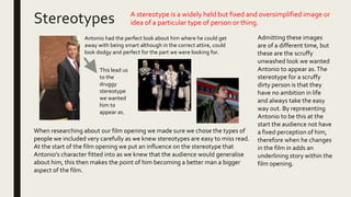 Stereotypes A stereotype is a widely held but fixed and oversimplified image or
idea of a particular type of person or thing.
When researching about our film opening we made sure we chose the types of
people we included very carefully as we knew stereotypes are easy to miss read.
At the start of the film opening we put an influence on the stereotype that
Antonio's character fitted into as we knew that the audience would generalise
about him, this then makes the point of him becoming a better man a bigger
aspect of the film.
Antonio had the perfect look about him where he could get
away with being smart although in the correct attire, could
look dodgy and perfect for the part we were looking for.
This lead us
to the
druggy
stereotype
we wanted
him to
appear as.
Admitting these images
are of a different time, but
these are the scruffy
unwashed look we wanted
Antonio to appear as.The
stereotype for a scruffy
dirty person is that they
have no ambition in life
and always take the easy
way out. By representing
Antonio to be this at the
start the audience not have
a fixed perception of him,
therefore when he changes
in the film in adds an
underlining story within the
film opening.
 