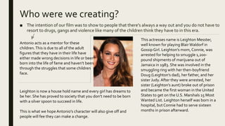 Who were we creating?
■ The intention of our film was to show to people that there's always a way out and you do not have to
resort to drugs, gangs and violence like many of the children think they have to in this era.
Antonio acts as a mentor for these
children.This is due to all of the adult
figures that they have in their life have
either made wrong decisions in life or been
born into the life of fame and haven’t been
through the struggles that some children
face.
This actresses name is Leighton Messter,
well known for playing BlairWaldorf in
GossipGirl. Leighton’s mom, Connie, was
arrested for helping to smuggle 1,200-
pound shipments of marijuana out of
Jamaica in 1983. She was involved in the
smuggling ring with her then-boyfriend
Doug (Leighton’s dad), her father, and her
sister Judy. After they were arrested, her
sister (Leighton’s aunt) broke out of prison
and became the first woman in the United
States to get on the U.S. Marshals 15 Most
Wanted List. Leighton herself was born in a
hospital, but Connie had to serve sixteen
months in prison afterward.
Leighton is now a house hold name and every girl has dreams to
be her. She has proved to society that you don’t need to be born
with a silver spoon to succeed in life.
This is what we hope Antonio's character will also give off and
people will fee they can make a change.
 