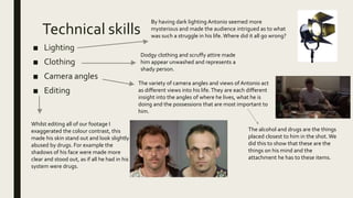 Technical skills
■ Lighting
■ Clothing
■ Camera angles
■ Editing
By having dark lighting Antonio seemed more
mysterious and made the audience intrigued as to what
was such a struggle in his life. Where did it all go wrong?
Dodgy clothing and scruffy attire made
him appear unwashed and represents a
shady person.
Whilst editing all of our footage I
exaggerated the colour contrast, this
made his skin stand out and look slightly
abused by drugs. For example the
shadows of his face were made more
clear and stood out, as if all he had in his
system were drugs.
The variety of camera angles and views of Antonio act
as different views into his life.They are each different
insight into the angles of where he lives, what he is
doing and the possessions that are most important to
him.
The alcohol and drugs are the things
placed closest to him in the shot. We
did this to show that these are the
things on his mind and the
attachment he has to these items.
 