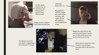 Scruffy white
creased top, to
show he's not
looked after/
doesn’t look
after himself
Baggy boxers, doesn’t
care what he looks like.
Unkempt
Essex hair cut
Big jacket for
warmth, keeps
him warm from
the long cold
nights where
he's walking
round selling the
drugs.
Makes him look like he has
authority and doesn’t have a
care in the world due to the
hard smoking can bring.
The blazer shows he
has power, suggesting
he is the one in charge
White shirt to show he is the
innocent one and gets
everyone else to do his dirty
work.
 