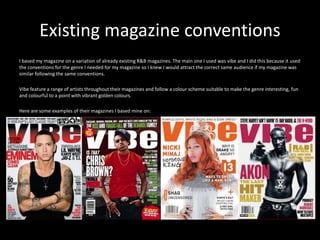 Existing magazine conventions
I based my magazine on a variation of already existing R&B magazines. The main one I used was vibe and I did this because it used
the conventions for the genre I needed for my magazine so I knew I would attract the correct same audience if my magazine was
similar following the same conventions.
Vibe feature a range of artists throughout their magazines and follow a colour scheme suitable to make the genre interesting, fun
and colourful to a point with vibrant golden colours.
Here are some examples of their magazines I based mine on:
 