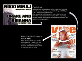Cover-lines
I used the most suitable popular artists I could think of for my
cover-line stories. Therefore, I used Nikki Minaj’s NOTORIOUS
K.I.N.G line from this VIBE magazine.
Also, I used Drake and Rhianna, THE REAL STORY, as I for one
know that everyone is always wondering what is happening
between them so I thought that would be a real interesting eye-
catching intriguing story line.
Where I got the idea of a
crown from.
Which I turned into my icon which I
put on top of the ‘I’ in PRESTIGE the
name of my magazine and also put on
my article as it’s the icon which should
be associated with the name.
 