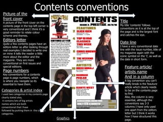 Contents conventions
Title
My title ‘contents’ follows
conventions as it is at the top of
the page and is the largest font
and catches the eye.
Date line
I have a very conventional date
line with the issue number, title of
my magazine again with the
iconic symbol on the ‘I’, as well as
the date in short form.
Picture of the
front cover
A picture of the front cover on the
contents page in the top left corner is
very conventional and I think it’s a
good reminder to relate colour
scheme and themes.
Editors letter
Quite a few contents pages have an
editors letter so after looking through
real examples I decided to write one
on mine it tells the reader a little
more about the editor and the
magazine. They are more
conventional on first issues and
special editions. Feature article/
artists name
And in a column
A big convention you can’t
really break is the feauture
article which clearly needs
to be on the contents page
to find.
Also, the column is very
essential, although the
conventions say 2-3
columns I have only used
one apart from the editors
letter but I think it works
how I have structured this
page.
Page numbers
Key conventions for a contents
page is page numbers, which
is where you navigate so its
essential to have them.
Categories & artist index
I used two categories in my contents page
clearly stated also,
it contains lots of big artists
names which are both
conventional that I have
followed by putting them in the correct
categories.
Graphics
 