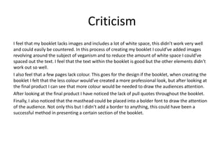 Criticism
I feel that my booklet lacks images and includes a lot of white space, this didn’t work very well
and could easily be countered. In this process of creating my booklet I could’ve added images
revolving around the subject of veganism and to reduce the amount of white space I could’ve
spaced out the text. I feel that the text within the booklet is good but the other elements didn’t
work out so well.
I also feel that a few pages lack colour. This goes for the design if the booklet, when creating the
booklet I felt that the less colour would’ve created a more professional look, but after looking at
the final product I can see that more colour would be needed to draw the audiences attention.
After looking at the final product I have noticed the lack of pull quotes throughout the booklet.
Finally, I also noticed that the masthead could be placed into a bolder font to draw the attention
of the audience. Not only this but I didn’t add a border to anything, this could have been a
successful method in presenting a certain section of the booklet.
 