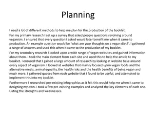 Planning
I used a lot of different methods to help me plan for the production of the booklet.
For my primary research I set up a survey that asked people questions revolving around
veganism. I ensured that every question I asked would later benefit me when it came to
production. An example question would be ‘what are your thoughts on a vegan diet?’. I gathered
a range of answers and used this when it came to the production of my booklet.
For my secondary research I looked upon a wide range of vegan websites and gained information
about them. I took the main element from each site and used this to help the article to my
booklet. I ensured that I gained a large amount of research by looking at website base around
every aspect of veganism. I looked at websites that mainly focused upon vegan foods and the
alternative meals, animal equality, the health risks and the health benefits of being vegan and
much more. I gathered quotes from each website that I found to be useful, and attempted to
implement this into my booklet.
Furthermore I researched pre-existing infographics as it felt this would help me when it came to
designing my own. I took a few pre-existing examples and analyzed the key elements of each one.
Listing the strengths and weaknesses.
 