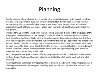 Planning
For the planning of my infographics I created a mind map that allowed me to view all my ideas
into one. This helped me to cut down certain elements I felt did not work as well as others. I
separated my mind map into four key topics, these being; fonts, images, facts, and colours.
Leading from each of these four topics I added each element I felt could work well inside if my
info graphic.
I followed this up with the selection of colours I would use when it came to the production of the
infographic. I knew I wanted to use a range of colour to allow for my infographic to stand out
from the others. I achieved this by picking the colours green, blue, yellow and red, but felt these
were too brought and would distract the audience from the text. So I decided to find a more calm
version of each colour by choosing a pastel variant for each colour. From there I selected a topic
for each colour. The topics were decided from the previous research collected in the mind map. I
further collected a sample of fonts that I felt would work well upon my infographic. I chose a
mixture of fonts ranging from bold to italic.
Next I designed three quick drafts of different infographics that I felt could have a similarity with
my final design. This helped hugely in allowing me to identify what would work well and what
wouldn’t .
Finally I gathered a selection of mages together to create a mood board. These images consisted
of things that related to the design of the infographic and the text that would be inside of the
infographic.
 