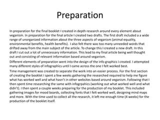 Preparation
In preparation for the final booklet I created in depth research around every element about
veganism. In preparation for the final article I created two drafts. The first draft included a a wide
range of unorganized information about the three aspects of veganism (animal equality,
environmental benefits, health benefits). I also felt there was too many unneeded words that
drifted away from the main subject of the article. To change this I created a new draft. In this
draft I cut out a lot of unnecessary information. This lead to my final article being well thought
out and consisting of relevant information based around veganism.
Different elements of preparation went into the design of the info graphics I created. I attempted
many different styles of infographics until I came across the one I felt worked best.
Time management was created to separate the work into an easier process. For the first section
of creating the booklet I spent a few weeks gathering the researched required to help me figure
what has worked well and what hasn’t in other websites based around veganism. Following that I
then spent time researching the same with infogrpahics (working out what worked well and what
didn’t). I then spent a couple weeks preparing for the production of my booklet. This included
gathering images for mood boards, collecting fonts that I felt worked well, designing mind maps
and more. With the time used to collect all the research, it left me enough time (4 weeks) for the
production of the booklet itself.
 