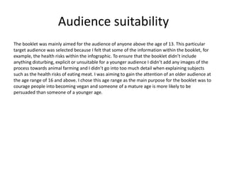 Audience suitability
The booklet was mainly aimed for the audience of anyone above the age of 13. This particular
target audience was selected because I felt that some of the information within the booklet, for
example, the health risks within the infographic. To ensure that the booklet didn’t include
anything disturbing, explicit or unsuitable for a younger audience I didn’t add any images of the
process towards animal farming and I didn’t go into too much detail when explaining subjects
such as the health risks of eating meat. I was aiming to gain the attention of an older audience at
the age range of 16 and above. I chose this age range as the main purpose for the booklet was to
courage people into becoming vegan and someone of a mature age is more likely to be
persuaded than someone of a younger age.
 