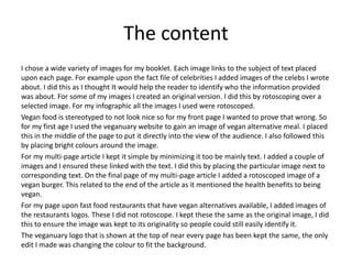 The content
I chose a wide variety of images for my booklet. Each image links to the subject of text placed
upon each page. For example upon the fact file of celebrities I added images of the celebs I wrote
about. I did this as I thought It would help the reader to identify who the information provided
was about. For some of my images I created an original version. I did this by rotoscoping over a
selected image. For my infographic all the images I used were rotoscoped.
Vegan food is stereotyped to not look nice so for my front page I wanted to prove that wrong. So
for my first age I used the veganuary website to gain an image of vegan alternative meal. I placed
this in the middle of the page to put it directly into the view of the audience. I also followed this
by placing bright colours around the image.
For my multi-page article I kept it simple by minimizing it too be mainly text. I added a couple of
images and I ensured these linked with the text. I did this by placing the particular image next to
corresponding text. On the final page of my multi-page article I added a rotoscoped image of a
vegan burger. This related to the end of the article as it mentioned the health benefits to being
vegan.
For my page upon fast food restaurants that have vegan alternatives available, I added images of
the restaurants logos. These I did not rotoscope. I kept these the same as the original image, I did
this to ensure the image was kept to its originality so people could still easily identify it.
The veganuary logo that is shown at the top of near every page has been kept the same, the only
edit I made was changing the colour to fit the background.
 