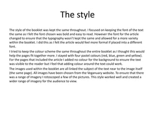 The style
The style of the booklet was kept the same throughout. I focused on keeping the font of the text
the same as I felt the font chosen was bold and easy to read. However the font for the article
changed to ensure that the typography wasn’t kept the same and allowed for a more variety
within the booklet. I did this as I felt the article would feel more formal if placed into a different
font.
I tried to keep the colour scheme the same throughout the entire booklet as I thought this would
help the pages fit together more. I stayed with four pastel colours (red, blue, green and yellow).
For the pages that included the article I added no colour for the background to ensure the text
was visible to the reader but I feel that adding colour around the text could work.
The images used within the booklet are all linked the subject of the text near to the image itself
(the same page). All images have been chosen from the Veganuary website. To ensure that there
was a range of imagery I rotoscoped a few of the pictures. This style worked well and created a
wider range of imagery for the audience to view.
 