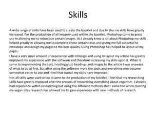Skills
A wide range of skills have been used to create the booklet and due to this my skills have greatly
increased. For the production of all imagery used within the booklet, Photoshop came to great
use in allowing me to rotoscope certain images. As I already knew a lot about Photoshop my skills
helped greatly in allowing me to complete these certain tasks and giving me full potential to
rotoscope and design my pages to the best quality. Using Photoshop has helped to layout all my
pages.
I have a very small amount of experience with InDesign and using to layout my article has greatly
improved my experience with the software and therefore increasing my skills upon it. When it
came to implementing the text, headings/sub headings and images to the article I was unaware
of what to do at first. But after using the software more the tools and everything else become
somewhat easier to use and I feel that overall my skills have improved.
Not all skills were used when it came to the production of my booklet. I feel that my researching
skills have greatly improved after the process of researching everything about veganism. I already
had experience within researching but using the different methods that I came too when creating
my vegan sites research has allowed me to gain experience with new methods of research.
 