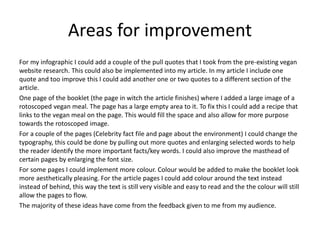 Areas for improvement
For my infographic I could add a couple of the pull quotes that I took from the pre-existing vegan
website research. This could also be implemented into my article. In my article I include one
quote and too improve this I could add another one or two quotes to a different section of the
article.
One page of the booklet (the page in witch the article finishes) where I added a large image of a
rotoscoped vegan meal. The page has a large empty area to it. To fix this I could add a recipe that
links to the vegan meal on the page. This would fill the space and also allow for more purpose
towards the rotoscoped image.
For a couple of the pages (Celebrity fact file and page about the environment) I could change the
typography, this could be done by pulling out more quotes and enlarging selected words to help
the reader identify the more important facts/key words. I could also improve the masthead of
certain pages by enlarging the font size.
For some pages I could implement more colour. Colour would be added to make the booklet look
more aesthetically pleasing. For the article pages I could add colour around the text instead
instead of behind, this way the text is still very visible and easy to read and the the colour will still
allow the pages to flow.
The majority of these ideas have come from the feedback given to me from my audience.
 