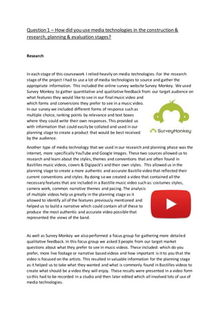 Question 1 – How did you use media technologies in the construction &
research, planning & evaluation stages?
Research
In each stage of this coursework I relied heavily on media technologies. For the research
stage of the project I had to use a lot of media technologies to source and gather the
appropriate information. This included the online survey website Survey Monkey. We used
Survey Monkey to gather quantitative and qualitative feedback from our target audience on
what features they would like to see in our final music video and
which forms and conversions they prefer to see in a music video.
In our survey we included different forms of response such as
multiple choice, ranking points by relevance and text boxes
where they could write their own responses. This provided us
with information that could easily be collated and used in our
planning stage to create a product that would be best received
by the audience.
Another type of media technology that we used in our research and planning phase was the
internet, more specifically YouTube and Google Images. These two sources allowed us to
research and learn about the styles, themes and conventions that are often found in
Bastilles music videos, covers & Digipack’s and their own styles. This allowed us in the
planning stage to create a more authentic and accurate Bastille video that reflected their
current conventions and styles. By doing so we created a video that contained all the
necessary features that are included in a Bastille music video such as: costumes styles,
camera work, common narrative themes and pacing. The analysis
of multiple videos help us greatly in the planning stage as it
allowed to identify all of the features previously mentioned and
helped us to build a narrative which could contain all of these to
produce the most authentic and accurate video possible that
represented the views of the band.
As well as Survey Monkey we also performed a focus group for gathering more detailed
qualitative feedback. In this focus group we asked 3 people from our target market
questions about what they prefer to see in music videos. These included: which do you
prefer, more live footage or narrative based videos and how important is it to you that the
video is focused on the artists. This resulted in valuable information for the planning stage
as it helped us to take what they wanted and what is commonly found in Bastilles videos to
create what should be a video they will enjoy. These results were presented in a video form
so this had to be recorded in a studio and then later edited which all involved lots of use of
media technologies.
 