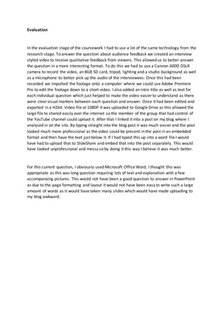 Evaluation
In the evaluation stage of the coursework I had to use a lot of the same technology from the
research stage. To answer the question about audience feedback we created an interview
styled video to receive qualitative feedback from viewers. This allowed us to better answer
the question in a more interesting format. To do this we had to use a Cannon 600D DSLR
camera to record the video, an 8GB SD card, tripod, lighting and a studio background as well
as a microphone to better pick up the audio of the interviewees. Once this had been
recorded we imported the footage onto a computer where we could use Adobe Premiere
Pro to edit the footage down to a short video. I also added an intro title as well as text for
each individual question which just helped to make the video easier to understand as there
were clear visual markers between each question and answer. Once it had been edited and
exported in a H264. Video file at 1080P it was uploaded to Google Drive as this allowed the
large file to shared easily over the internet so the member of the group that had control of
the YouTube channel could upload it. After that I linked it into a post on my blog where I
analysed in on the site. By typing straight into the blog post it was much easier and the post
looked much more professional as the video could be present in the post in an embedded
format and then have the text just below it. If I had typed this up into a word file I would
have had to upload that to SlideShare and embed that into the post separately. This would
have looked unprofessional and messy so by doing it this way I believe it was much better.
For this current question, I obviously used Microsoft Office Word. I thought this was
appropriate as this was long question requiring lots of text and explanation with a few
accompanying pictures. This would not have been a good question to answer in PowerPoint
as due to the page formatting and layout it would not have been easy to write such a large
amount of words as it would have taken many slides which would have made uploading to
my blog awkward.
 