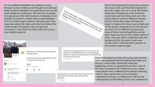 For our audience feedback we created a survey
through survey monkey as we thought we would get
better audience feedback through that as we can see
what people are looking for. We sent this to people
through group chats like Facebook messenger as we
thought it would be a better place to get feedback
from our initial target audience. We got quiet a few
responses about the video and only some about the
whole project all together. We only got one
comment on the actual YouTube video but it was a
very helpful response.
A lot of the responses from the survey said that the
story was presented well throughout the video and
that you could really understand what was
happening, which is a good point as that is one of
the main conventions for indie/rock music videos,
some people even understood the deeper meaning
which is also a good point. A lot of people
interpreted the story in a different as well but the
understanding of the feeling of loss was understood.
One of the responses through the survey on
the music video said that the singing from
the main singer was not in time. We filmed
these sets of sequences a few times but
could never get the timing right as in the
chorus there is series of different tempos,
the first of the shits where the lead the
singer is singing the chorus went alright and
all the tempos matched but for the second
we tried a lot of different durations but
none of them matched perfectly and we
didn’t have any time to film anther series of
shots. They also didn’t understand why the
background for the green screen was
chosen which I think we didn’t present to
the audience well enough.
 