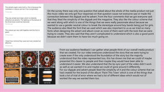 On the survey there was only one question that asked about the whole of the media product not just
the music video we only got four responses on that question cause not everyone saw or made the
connection between the digipak and he advert. From the four comments that we got everyone said
that they liked the simplicity of the digipak and the magazine. They also like the colour scheme that
we went along with which is one of the things that we were really passionate about because we
wanted to use a gender neutral colour to break the stereotype around boy bands being just for girls.
The audience also liked the font that we used which was also important to us as we tried so many
fonts when designing the advert and album cover as none of them went with the look that we were
trying to create. They also said that they aren’t complicated to understand which is also a good point
because we didn’t want them to have too much going on.
From our audience feedback I can gather what people think of our overall media product
that we created. For our video everyone understood the story that we were trying to
create even if the only understood the foundation of the story but the majority
understood that the video represented loss, this has shown me that we could of maybe
presented this clearer to people and then maybe they would have been able to
understand it easier. We also understand that the lip-sync part of the video didn’t work
as well as we wanted it to and maybe we could of gone around it differently.
For our digipak and advert people liked the simplicity of it and the colour scheme that we
had created for the brand of the album ‘Paint This Town’ which is one of the things that
took a lot of trial of error where we had a lot of different ideas which would not of
worked the way we wanted them too.
 
