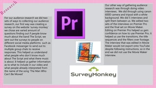 For our audience research we did two
sets of ways to collecting our audience
research, our first way was creating a
survey on the website ‘survey monkey’
we chose are varied amount of
questions finding out if people know
much about the band The Script, we
sent out the surveys to people on
different social media platforms such as
Facebook messenger to send out to
multiple group chats to receive
responses. This helped us understand
what people who don’t know much
about The Script and what there music
is about. It helped us gather information
as to what to include in our video and
what people already interpreted from
the name of the song ‘The Man Who
Can’t Be Moved’
Our other way of gathering audience
research was through doing video
interviews. We did through using canon
600D camera and tripod with a white
background. We did 5 interviews and
split them between us. We edited two
sets of the interviews on Premier Pro
and the final set on Movie Maker.
Editing on Premier Pro helped us gain
confidence on how to use Premier Pro, it
helped us use the transitions, the title
sequences and the filters over footage.
The interview that was edited in Movie
Maker would not export onto YouTube
despite following instructions, so in the
end we did not use the Movie Maker
interview.
 