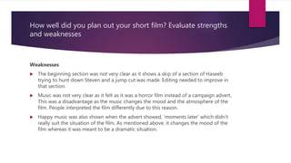 How well did you plan out your short film? Evaluate strengths
and weaknesses
Weaknesses
 The beginning section was not very clear as it shows a skip of a section of Haseeb
trying to hunt down Steven and a jump cut was made. Editing needed to improve in
that section.
 Music was not very clear as it felt as it was a horror film instead of a campaign advert.
This was a disadvantage as the music changes the mood and the atmosphere of the
film. People interpreted the film differently due to this reason.
 Happy music was also shown when the advert showed, ‘moments later’ which didn’t
really suit the situation of the film. As mentioned above, it changes the mood of the
film whereas it was meant to be a dramatic situation.
 