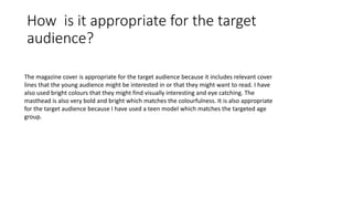 How is it appropriate for the target
audience?
The magazine cover is appropriate for the target audience because it includes relevant cover
lines that the young audience might be interested in or that they might want to read. I have
also used bright colours that they might find visually interesting and eye catching. The
masthead is also very bold and bright which matches the colourfulness. It is also appropriate
for the target audience because I have used a teen model which matches the targeted age
group.
 