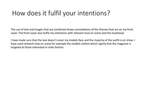 How does it fulfil your intentions?
The use of text and images that are combined shows connotations of the themes that are on my front
cover. The front cover also fulfils my intentions with relevant mise en scene and the masthead.
I have made sure that the text doesn’t cover my models face and the majority of the outfit is on show. I
have used relevant mise en scene for example the models clothes which signify that the magazine is
targeted at those interested in male fashion.
 