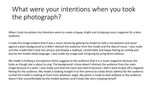 What were your intentions when you took
the photograph?
When I took my photos my intentions were to create a happy, bright and intriguing music magazine for a teen
audience.
I made this image evident that it was a music theme by getting my model to hold a microphone and stand
against a plain background so it didn’t distract the audience from the model and the idea of music. I also made
sure the model didn’t look too serious and display a laidback, comfortable and happy feeling by smiling and
also by the models body language. I also made my image look intriguing by using direct address.
My model is holding a microphone which suggests to the audience that it is a music magazine because she
looks as though she is about to sing. The background I chose doesn’t distract the audience from the main
image because it is plain. I also made sure that the room was well lit because I didn’t want to give off a negative
feeling for the audience. My model is looking straight in to the camera to create direct address for the audience
so that the model is looking at them from whatever angle. My photo is made to look laidback so the audience
doesn’t feel uncomfortable by the models position and it looks like she’s enjoying herself.
 