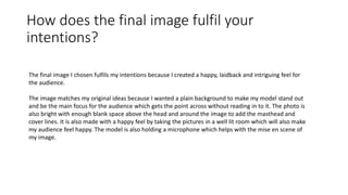 How does the final image fulfil your
intentions?
The final image I chosen fulfils my intentions because I created a happy, laidback and intriguing feel for
the audience.
The image matches my original ideas because I wanted a plain background to make my model stand out
and be the main focus for the audience which gets the point across without reading in to it. The photo is
also bright with enough blank space above the head and around the image to add the masthead and
cover lines. It is also made with a happy feel by taking the pictures in a well lit room which will also make
my audience feel happy. The model is also holding a microphone which helps with the mise en scene of
my image.
 