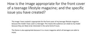 How is the image appropriate for the front cover
of a teenage lifestyle magazine; and the specific
issue you have created?
The image I have created is appropriate for the front cover of my teenage lifestyle magazine
because the model I have used is a teenager. This means the audience can relate to my model
because they are likely to be interested in the same kind of music.
The theme is also appropriate because it is a music magazine which all teenagers are able to
enjoy.
 