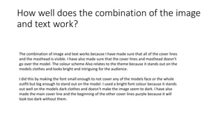 How well does the combination of the image
and text work?
The combination of image and text works because I have made sure that all of the cover lines
and the masthead is visible. I have also made sure that the cover lines and masthead doesn’t
go over the model. The colour scheme Also relates to the theme because it stands out on the
models clothes and looks bright and intriguing for the audience.
I did this by making the font small enough to not cover any of the models face or the whole
outfit but big enough to stand out on the model. I used a bright font colour because it stands
out well on the models dark clothes and doesn’t make the image seem to dark. I have also
made the main cover line and the beginning of the other cover lines purple because it will
look too dark without them.
 