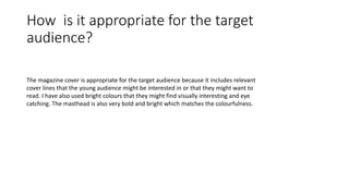 How is it appropriate for the target
audience?
The magazine cover is appropriate for the target audience because it includes relevant
cover lines that the young audience might be interested in or that they might want to
read. I have also used bright colours that they might find visually interesting and eye
catching. The masthead is also very bold and bright which matches the colourfulness.
 