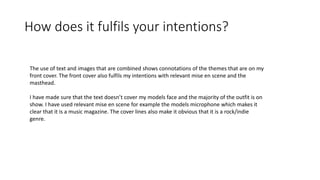 How does it fulfils your intentions?
The use of text and images that are combined shows connotations of the themes that are on my
front cover. The front cover also fulfils my intentions with relevant mise en scene and the
masthead.
I have made sure that the text doesn’t cover my models face and the majority of the outfit is on
show. I have used relevant mise en scene for example the models microphone which makes it
clear that it is a music magazine. The cover lines also make it obvious that it is a rock/indie
genre.
 