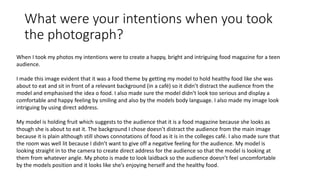 What were your intentions when you took
the photograph?
When I took my photos my intentions were to create a happy, bright and intriguing food magazine for a teen
audience.
I made this image evident that it was a food theme by getting my model to hold healthy food like she was
about to eat and sit in front of a relevant background (in a café) so it didn’t distract the audience from the
model and emphasised the idea o food. I also made sure the model didn’t look too serious and display a
comfortable and happy feeling by smiling and also by the models body language. I also made my image look
intriguing by using direct address.
My model is holding fruit which suggests to the audience that it is a food magazine because she looks as
though she is about to eat it. The background I chose doesn’t distract the audience from the main image
because it is plain although still shows connotations of food as it is in the colleges café. I also made sure that
the room was well lit because I didn’t want to give off a negative feeling for the audience. My model is
looking straight in to the camera to create direct address for the audience so that the model is looking at
them from whatever angle. My photo is made to look laidback so the audience doesn’t feel uncomfortable
by the models position and it looks like she’s enjoying herself and the healthy food.
 