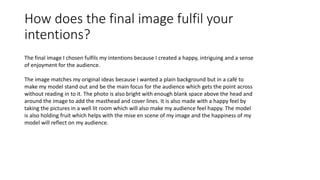 How does the final image fulfil your
intentions?
The final image I chosen fulfils my intentions because I created a happy, intriguing and a sense
of enjoyment for the audience.
The image matches my original ideas because I wanted a plain background but in a café to
make my model stand out and be the main focus for the audience which gets the point across
without reading in to it. The photo is also bright with enough blank space above the head and
around the image to add the masthead and cover lines. It is also made with a happy feel by
taking the pictures in a well lit room which will also make my audience feel happy. The model
is also holding fruit which helps with the mise en scene of my image and the happiness of my
model will reflect on my audience.
 