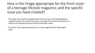 How is the image appropriate for the front cover
of a teenage lifestyle magazine; and the specific
issue you have created?
The image I have created is appropriate for the front cover of my teenage lifestyle
magazine because the model I have used is a teenager. This means the audience can
relate to my model because they will all be interested in food.
The theme is also appropriate because it is a food magazine which all teenagers
enjoy.
 