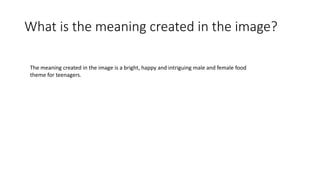 What is the meaning created in the image?
The meaning created in the image is a bright, happy and intriguing male and female food
theme for teenagers.
 