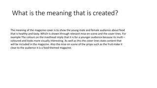 What is the meaning that is created?
The meaning of the magazine cover is to show the young male and female audience about food
that is healthy and tasty. Which is shown through relevant mise en scene and the cover lines. For
example The colours on the masthead imply that it is for a younger audience because its multi –
coloured and looks more visually interesting. As well as this the cover lines state content that
will be included in the magazine. Also the mise en scene of the props such as the fruit make it
clear to the audience it is a food themed magazine.
 