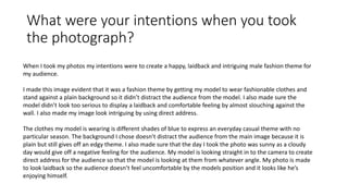 What were your intentions when you took
the photograph?
When I took my photos my intentions were to create a happy, laidback and intriguing male fashion theme for
my audience.
I made this image evident that it was a fashion theme by getting my model to wear fashionable clothes and
stand against a plain background so it didn’t distract the audience from the model. I also made sure the
model didn’t look too serious to display a laidback and comfortable feeling by almost slouching against the
wall. I also made my image look intriguing by using direct address.
The clothes my model is wearing is different shades of blue to express an everyday casual theme with no
particular season. The background I chose doesn’t distract the audience from the main image because it is
plain but still gives off an edgy theme. I also made sure that the day I took the photo was sunny as a cloudy
day would give off a negative feeling for the audience. My model is looking straight in to the camera to create
direct address for the audience so that the model is looking at them from whatever angle. My photo is made
to look laidback so the audience doesn’t feel uncomfortable by the models position and it looks like he’s
enjoying himself.
 
